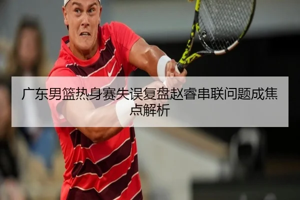 广东男篮热身赛失误复盘赵睿串联问题成焦点解析