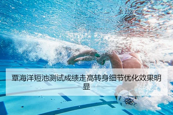 覃海洋短池测试成绩走高转身细节优化效果明显