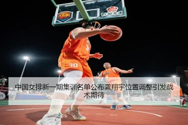 中国女排新一期集训名单公布龚翔宇位置调整引发战术期待