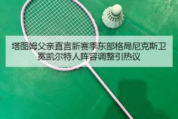 塔图姆父亲直言新赛季东部格局尼克斯卫冕凯尔特人阵容调整引热议