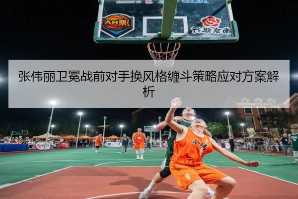 张伟丽卫冕战前对手换风格缠斗策略应对方案解析
